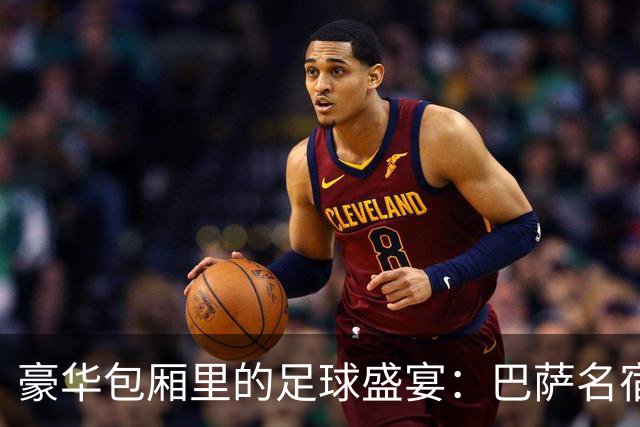 豪华包厢里的足球盛宴：巴萨名宿云集，政要齐现身
